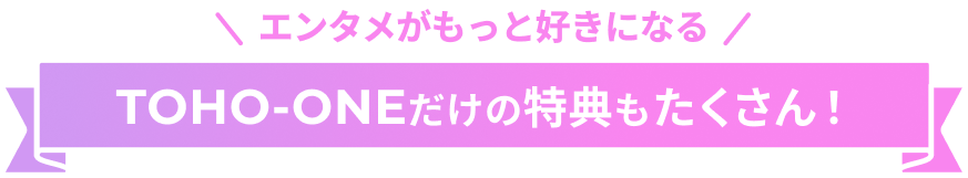 エンタメがもっと好きになる！TOHO-ONEだけの特典もたくさん！